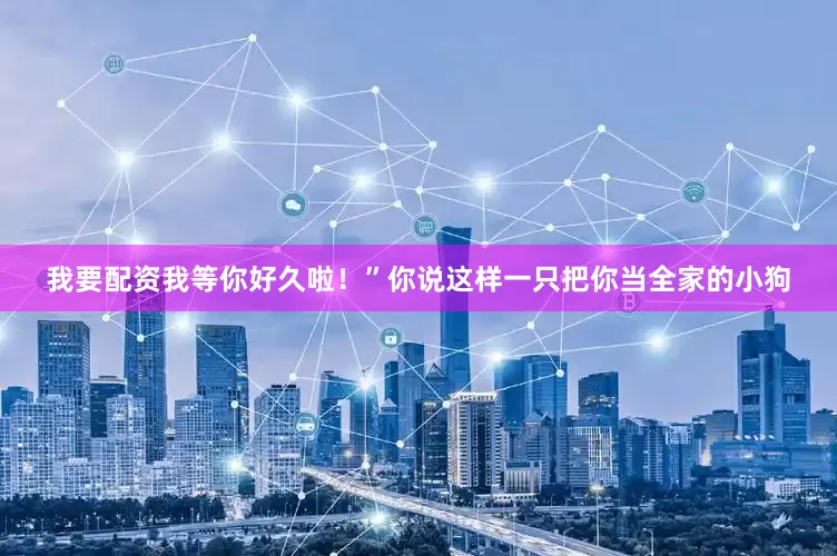 我要配资我等你好久啦！”你说这样一只把你当全家的小狗