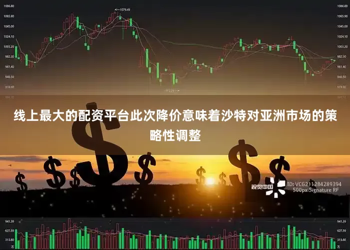 线上最大的配资平台此次降价意味着沙特对亚洲市场的策略性调整