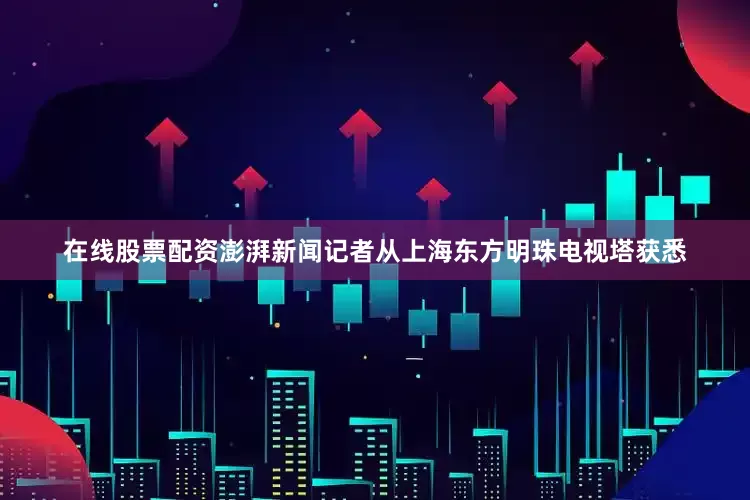 在线股票配资澎湃新闻记者从上海东方明珠电视塔获悉