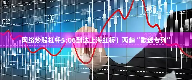 网络炒股杠杆5:06到达上海虹桥）两趟“歌迷专列”