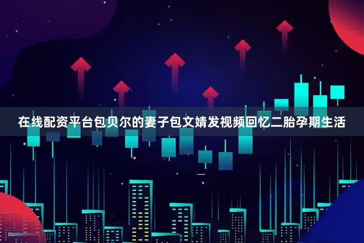 在线配资平台包贝尔的妻子包文婧发视频回忆二胎孕期生活