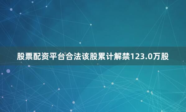 股票配资平台合法该股累计解禁123.0万股
