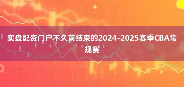 实盘配资门户不久前结束的2024-2025赛季CBA常规赛
