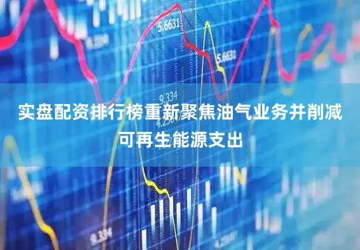 实盘配资排行榜重新聚焦油气业务并削减可再生能源支出