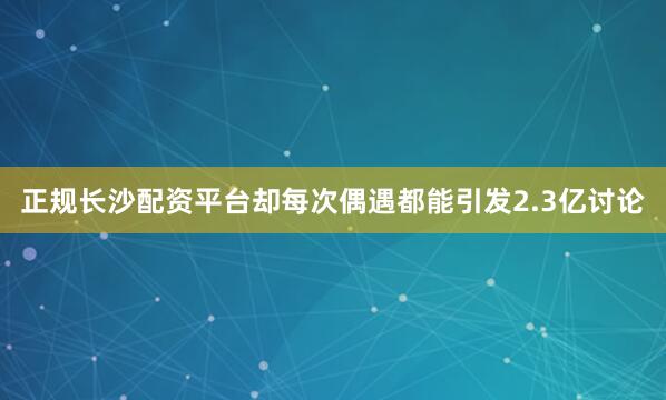 正规长沙配资平台却每次偶遇都能引发2.3亿讨论