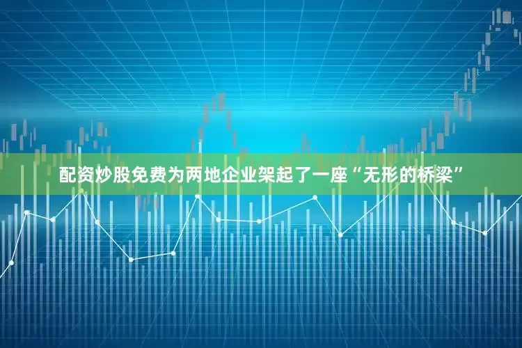 配资炒股免费为两地企业架起了一座“无形的桥梁”