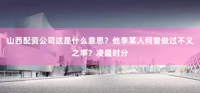 山西配资公司这是什么意思？他李某人何曾做过不义之事？凌晨时分