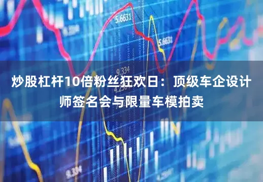 炒股杠杆10倍粉丝狂欢日：顶级车企设计师签名会与限量车模拍卖