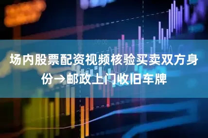 场内股票配资视频核验买卖双方身份→邮政上门收旧车牌