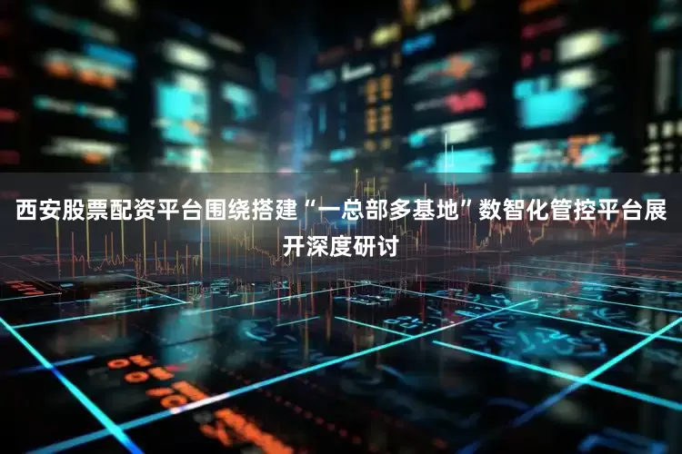 西安股票配资平台围绕搭建“一总部多基地”数智化管控平台展开深度研讨