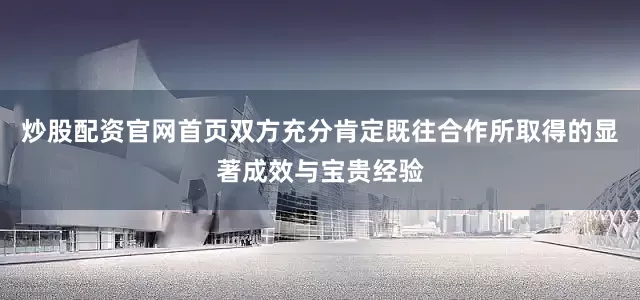 炒股配资官网首页双方充分肯定既往合作所取得的显著成效与宝贵经验