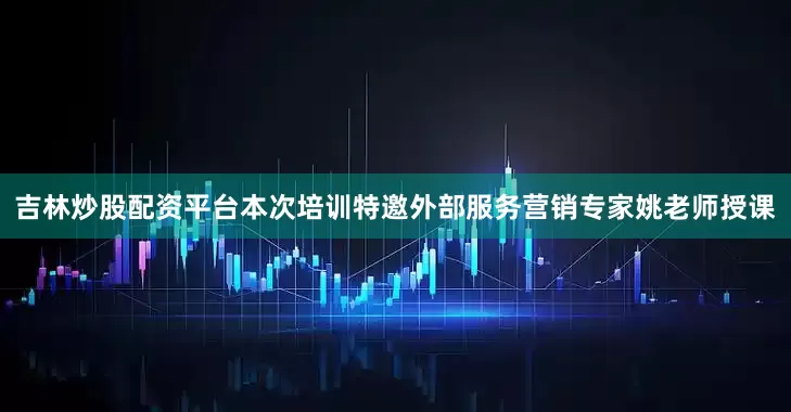 吉林炒股配资平台本次培训特邀外部服务营销专家姚老师授课