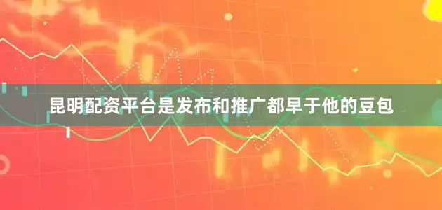 昆明配资平台是发布和推广都早于他的豆包