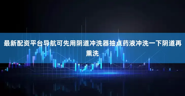 最新配资平台导航可先用阴道冲洗器抽点药液冲洗一下阴道再熏洗